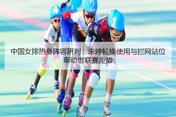 中国女排热身阵容研判：朱婷轮换使用与拦网站位牵动世联赛走势